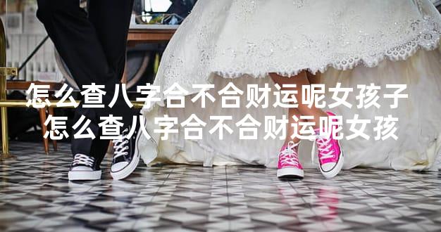 怎么查八字合不合财运呢女孩子 怎么查八字合不合财运呢女孩